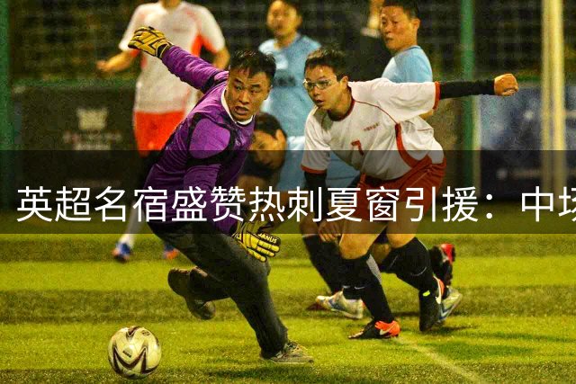 英超名宿盛赞热刺夏窗引援：中场双星加盟令球队焕发豪门气质